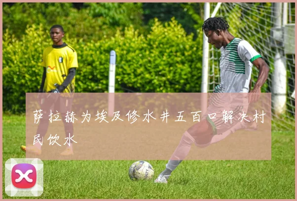 萨拉赫为埃及修水井五百口解决村民饮水