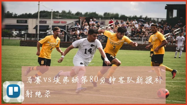 马赛vs埃弗顿第80分钟客队新援补射绝杀