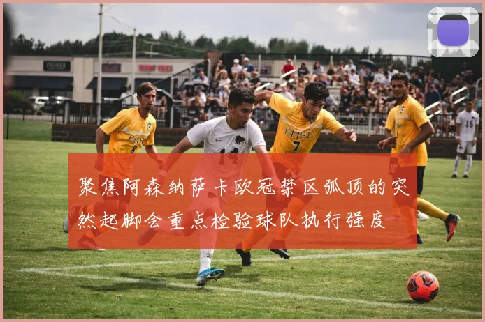 聚焦阿森纳萨卡欧冠禁区弧顶的突然起脚会重点检验球队执行强度