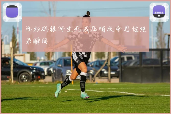 洛杉矶银河生死战压哨改命恩佐绝杀瞬间