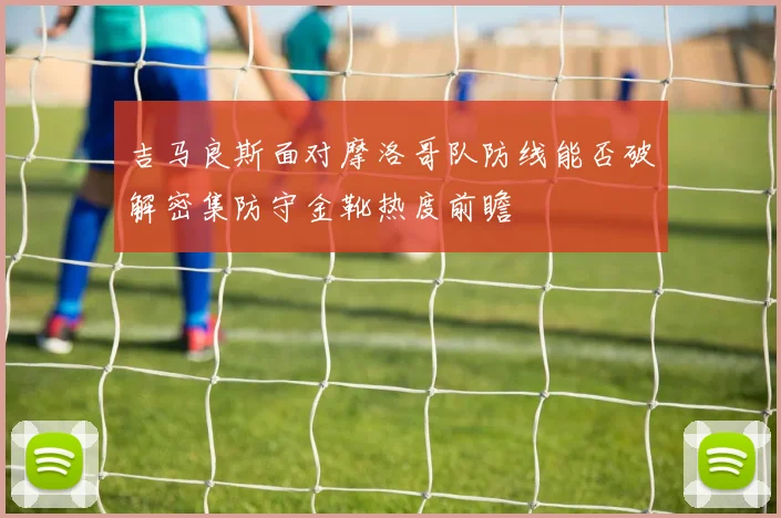 吉马良斯面对摩洛哥队防线能否破解密集防守金靴热度前瞻