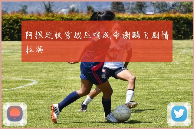 阿根廷收官战压哨改命谢鹏飞剧情拉满