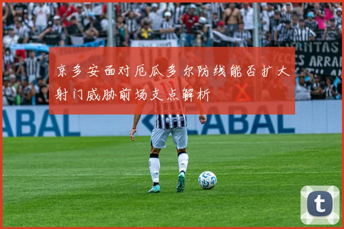 京多安面对厄瓜多尔防线能否扩大射门威胁前场支点解析
