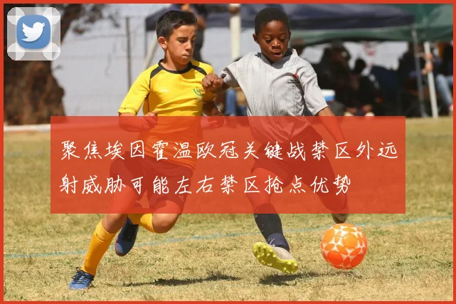 聚焦埃因霍温欧冠关键战禁区外远射威胁可能左右禁区抢点优势