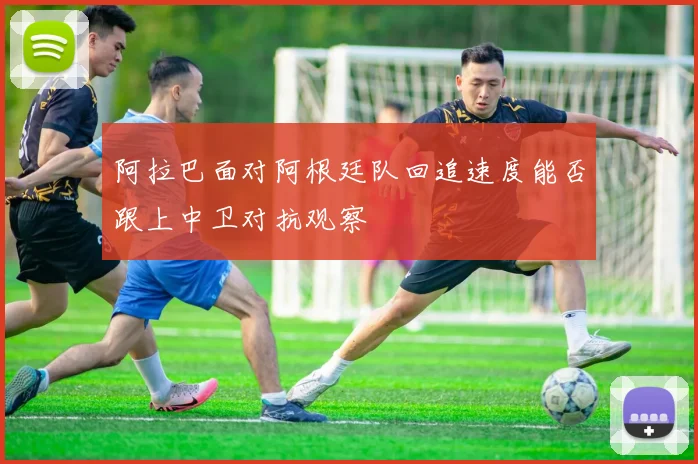 阿拉巴面对阿根廷队回追速度能否跟上中卫对抗观察