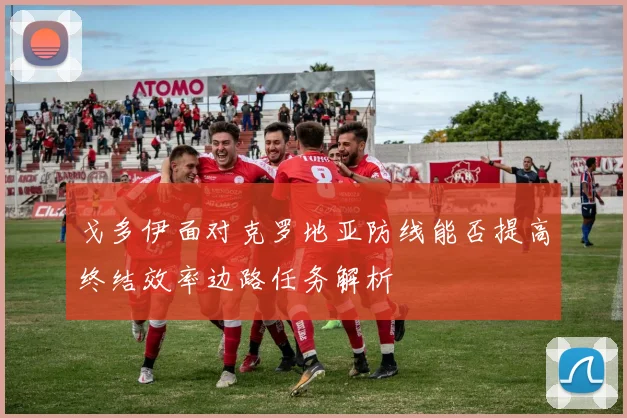 戈多伊面对克罗地亚防线能否提高终结效率边路任务解析