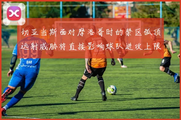 切亚当斯面对摩洛哥时的禁区弧顶远射威胁将直接影响球队进攻上限