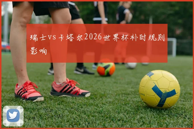 瑞士vs卡塔尔2026世界杯补时规则影响