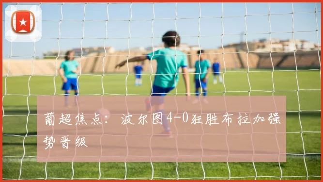 葡超焦点：波尔图4-0狂胜布拉加强势晋级