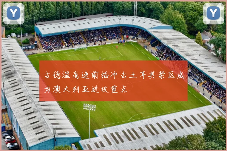 古德温高速前插冲击土耳其禁区成为澳大利亚进攻重点