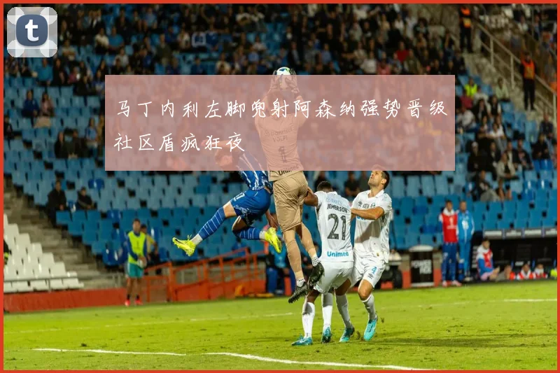 马丁内利左脚兜射阿森纳强势晋级社区盾疯狂夜