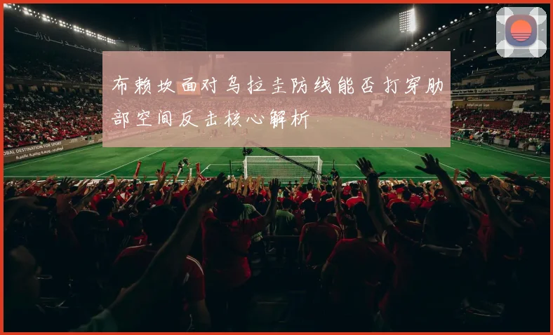 布赖坎面对乌拉圭防线能否打穿肋部空间反击核心解析