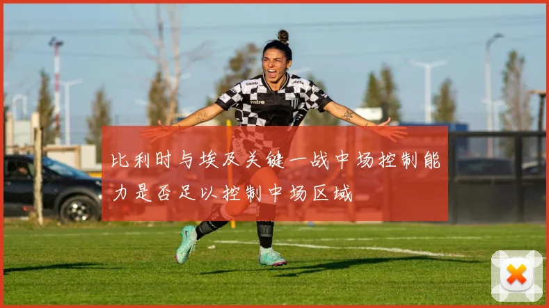 比利时与埃及关键一战中场控制能力是否足以控制中场区域