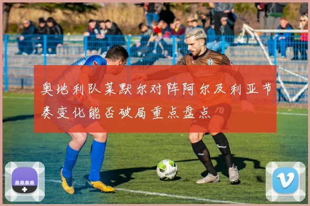 奥地利队莱默尔对阵阿尔及利亚节奏变化能否破局重点盘点