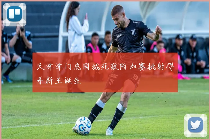 天津津门虎同城死敌附加赛挑射得手新王诞生