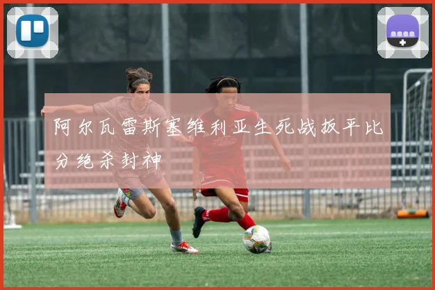 阿尔瓦雷斯塞维利亚生死战扳平比分绝杀封神