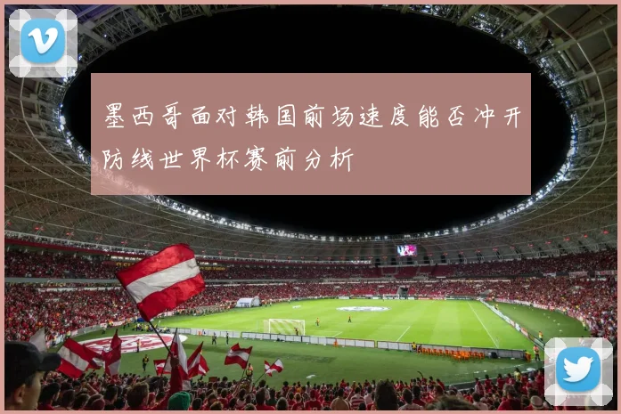 墨西哥面对韩国前场速度能否冲开防线世界杯赛前分析