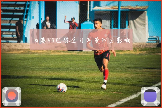 马赛vs巴黎圣日耳曼积分影响