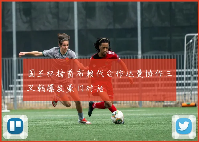 国王杯榜首布赖代合作达曼协作三叉戟爆发豪门对话