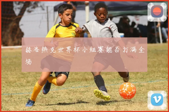赫洛热克世界杯小组赛能否打满全场