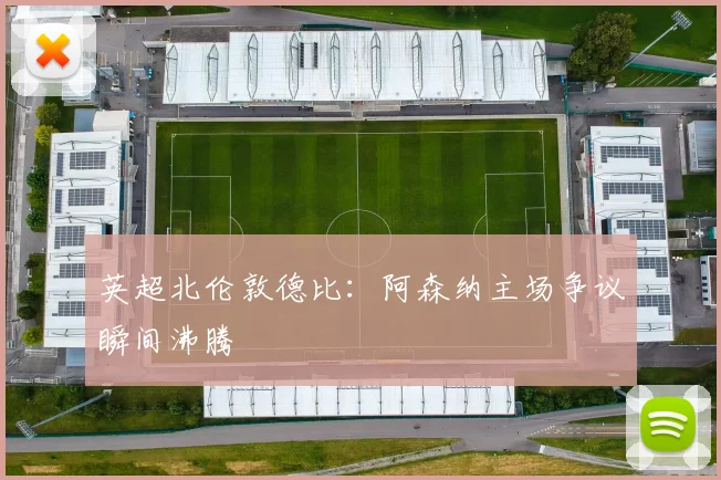 英超北伦敦德比：阿森纳主场争议瞬间沸腾