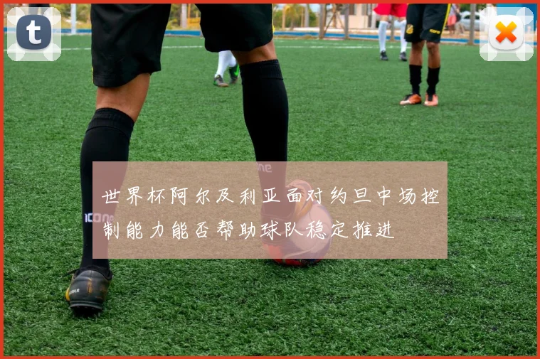 世界杯阿尔及利亚面对约旦中场控制能力能否帮助球队稳定推进