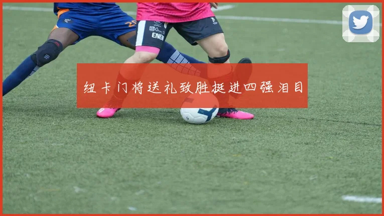 纽卡门将送礼致胜挺进四强泪目