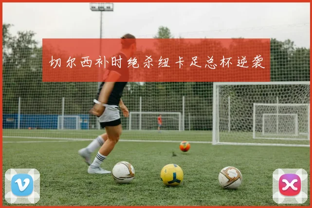 切尔西补时绝杀纽卡足总杯逆袭