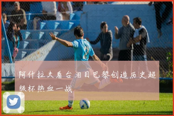 阿什拉夫看台泪目巴黎创造历史超级杯热血一战