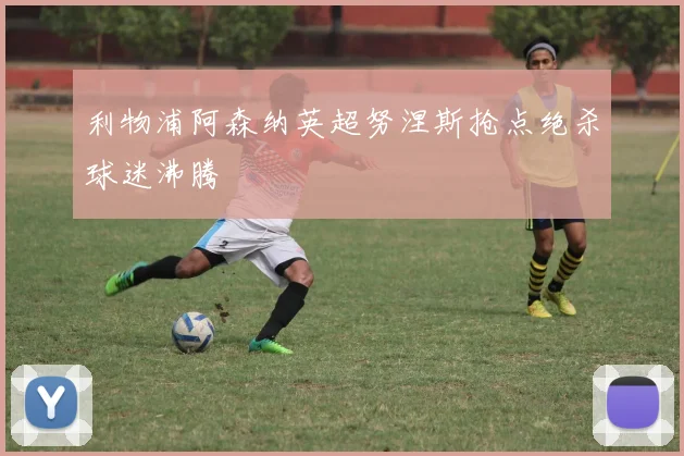 利物浦阿森纳英超努涅斯抢点绝杀球迷沸腾