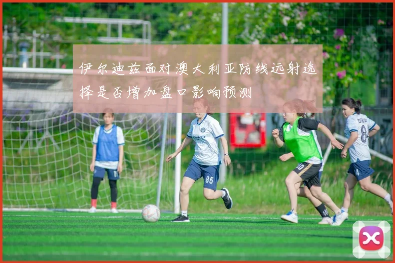 伊尔迪兹面对澳大利亚防线远射选择是否增加盘口影响预测