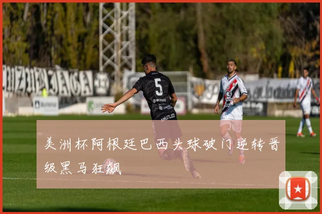 美洲杯阿根廷巴西头球破门逆转晋级黑马狂飙