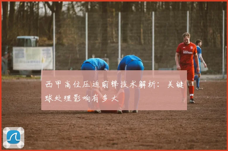 西甲高位压迫前锋技术解析：关键球处理影响有多大