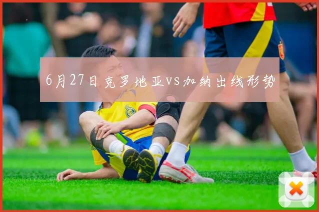 6月27日克罗地亚vs加纳出线形势