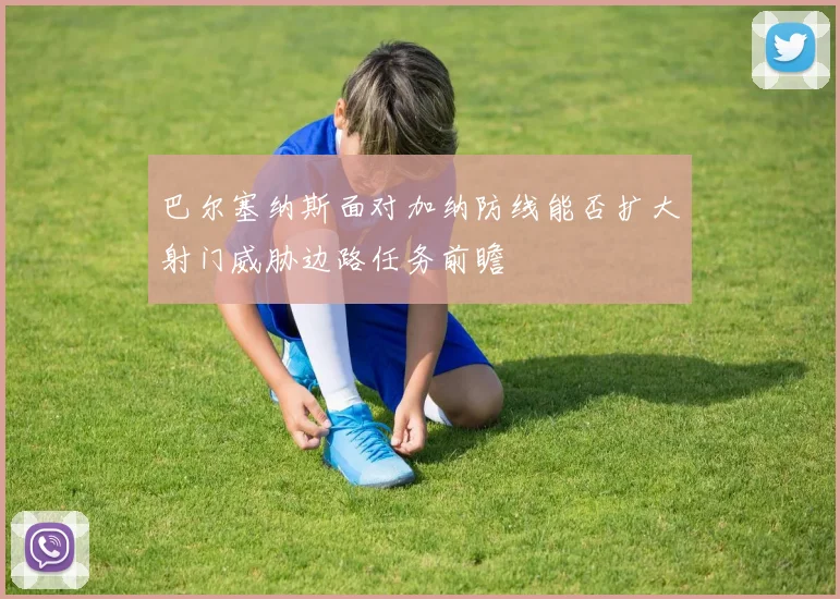 巴尔塞纳斯面对加纳防线能否扩大射门威胁边路任务前瞻
