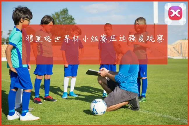 穆里略世界杯小组赛压迫强度观察
