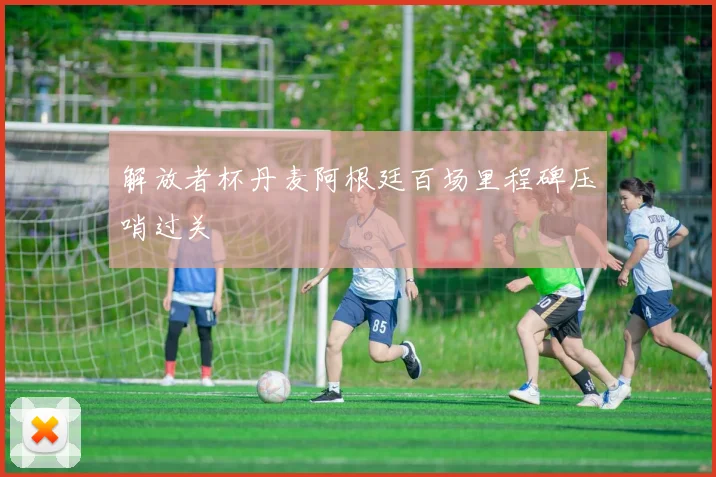 解放者杯丹麦阿根廷百场里程碑压哨过关