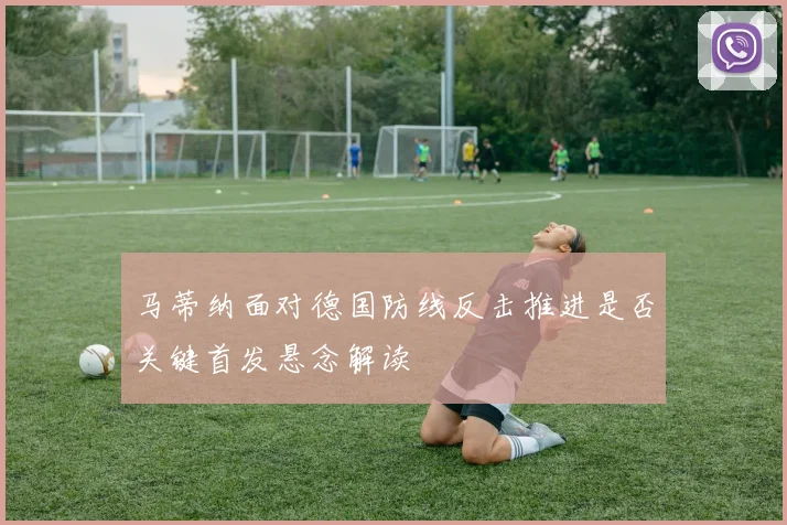 马蒂纳面对德国防线反击推进是否关键首发悬念解读