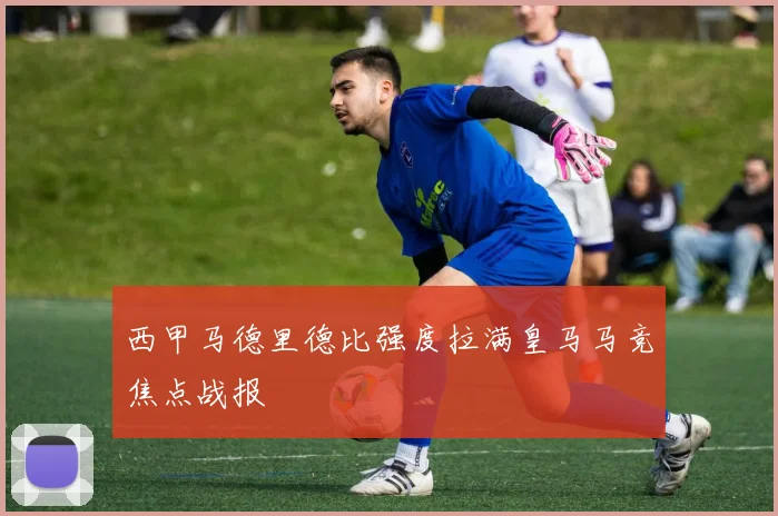 西甲马德里德比强度拉满皇马马竞焦点战报
