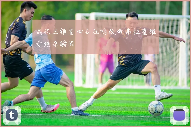 武汉三镇首回合压哨改命弗拉霍维奇绝杀瞬间