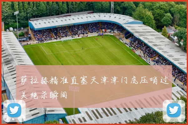 萨拉赫精准直塞天津津门虎压哨过关绝杀瞬间