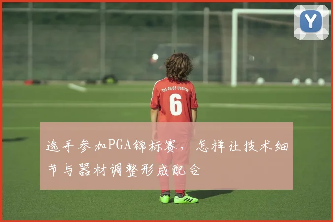 选手参加PGA锦标赛，怎样让技术细节与器材调整形成配合
