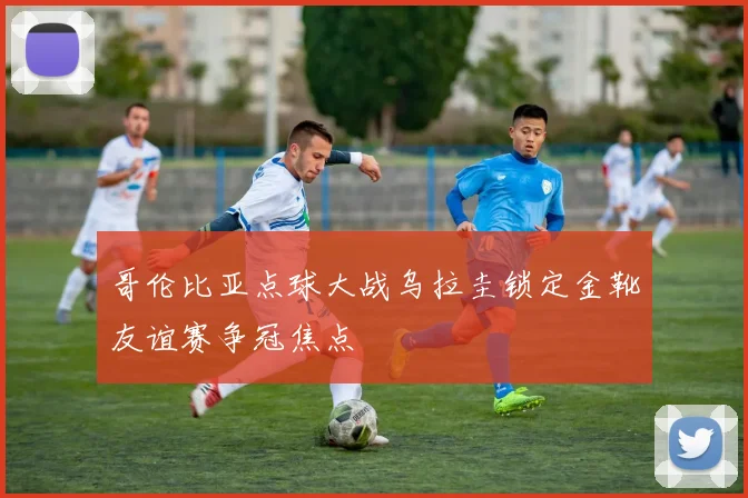 哥伦比亚点球大战乌拉圭锁定金靴友谊赛争冠焦点