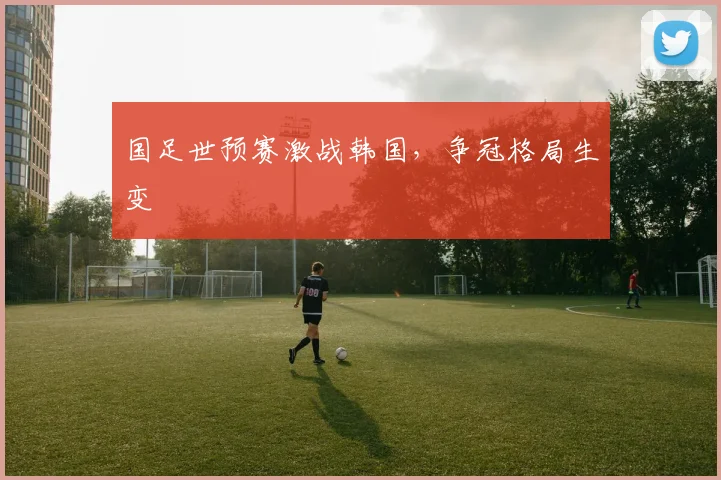 国足世预赛激战韩国，争冠格局生变
