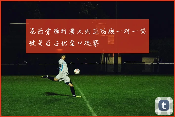 恩西索面对澳大利亚防线一对一突破是否占优盘口观察