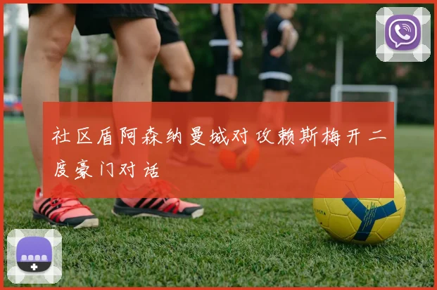 社区盾阿森纳曼城对攻赖斯梅开二度豪门对话