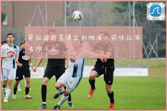 萨拉赫新星爆发利物浦火药味拉满名帅斗法