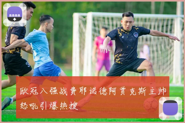 欧冠八强战费耶诺德阿贾克斯主帅怒吼引爆热搜
