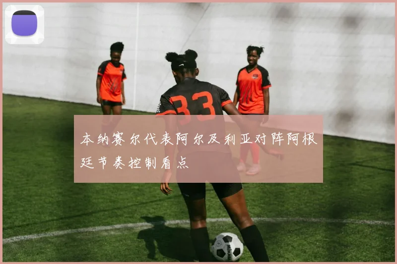 本纳赛尔代表阿尔及利亚对阵阿根廷节奏控制看点