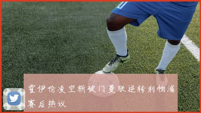霍伊伦凌空斩破门曼联逆转利物浦赛后热议